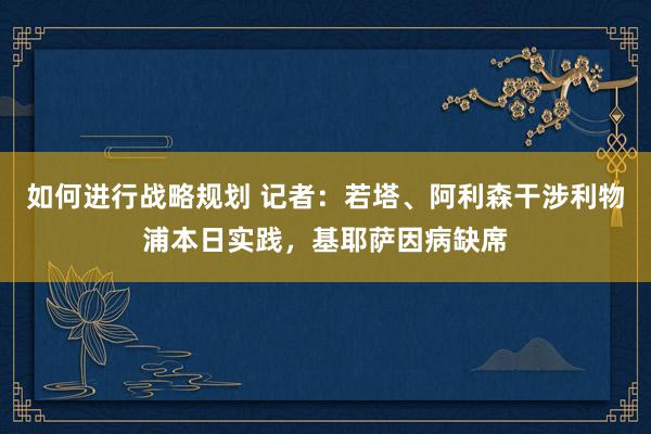 如何进行战略规划 记者：若塔、阿利森干涉利物浦本日实践，基耶萨因病缺席