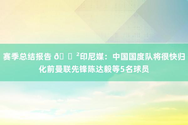 赛季总结报告 😲印尼媒：中国国度队将很快归化前曼联先锋陈达毅等5名球员