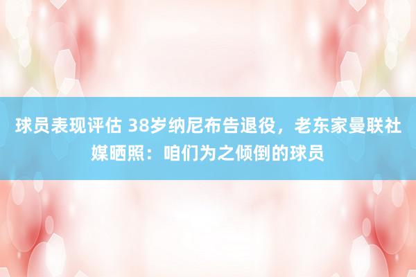 球员表现评估 38岁纳尼布告退役，老东家曼联社媒晒照：咱们为之倾倒的球员