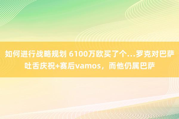 如何进行战略规划 6100万欧买了个…罗克对巴萨吐舌庆祝+赛后vamos，而他仍属巴萨