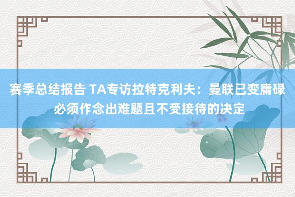 赛季总结报告 TA专访拉特克利夫：曼联已变庸碌 必须作念出难题且不受接待的决定