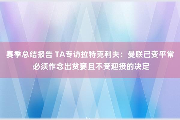 赛季总结报告 TA专访拉特克利夫：曼联已变平常 必须作念出贫窭且不受迎接的决定