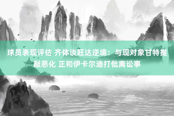 球员表现评估 齐体谈旺达逆境：与现对象甘特推敲恶化 正和伊卡尔迪打仳离讼事