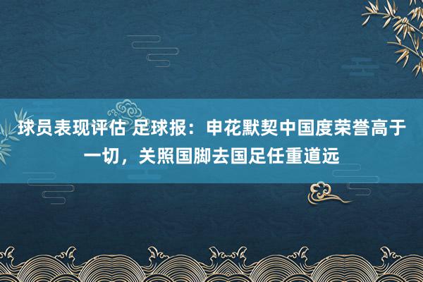 球员表现评估 足球报：申花默契中国度荣誉高于一切，关照国脚去国足任重道远