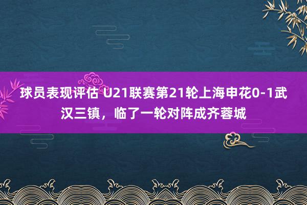 球员表现评估 U21联赛第21轮上海申花0-1武汉三镇，临了一轮对阵成齐蓉城