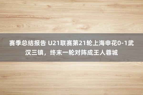 赛季总结报告 U21联赛第21轮上海申花0-1武汉三镇，终末一轮对阵成王人蓉城