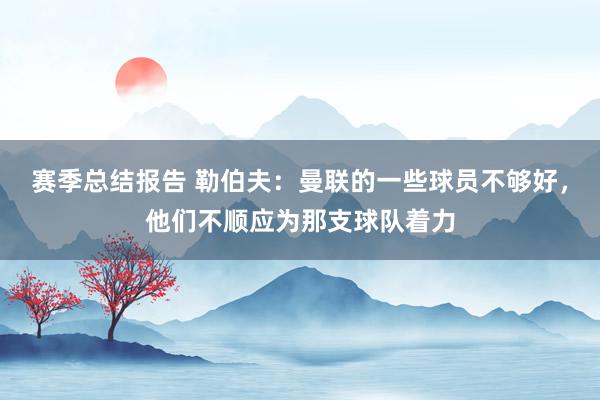 赛季总结报告 勒伯夫：曼联的一些球员不够好，他们不顺应为那支球队着力