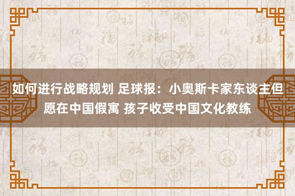 如何进行战略规划 足球报：小奥斯卡家东谈主但愿在中国假寓 孩子收受中国文化教练