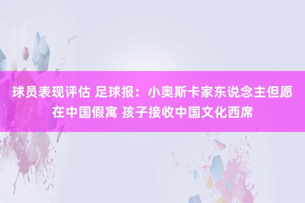 球员表现评估 足球报：小奥斯卡家东说念主但愿在中国假寓 孩子接收中国文化西席