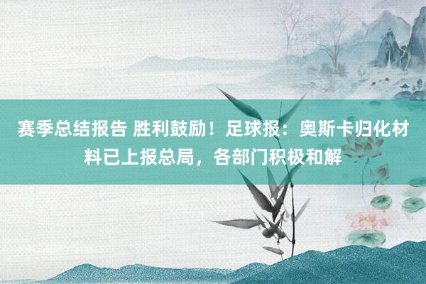 赛季总结报告 胜利鼓励！足球报：奥斯卡归化材料已上报总局，各部门积极和解