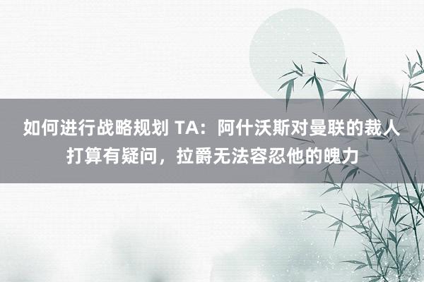 如何进行战略规划 TA：阿什沃斯对曼联的裁人打算有疑问，拉爵无法容忍他的魄力