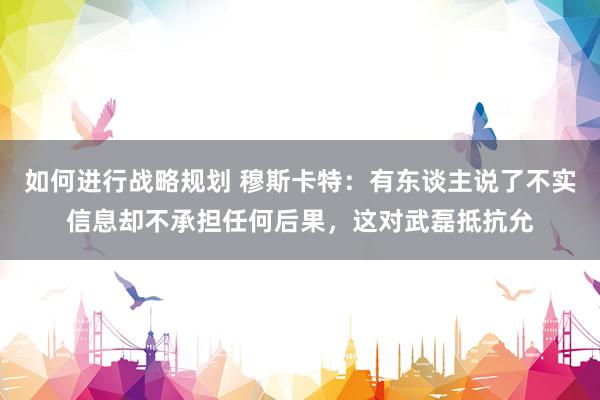 如何进行战略规划 穆斯卡特：有东谈主说了不实信息却不承担任何后果，这对武磊抵抗允