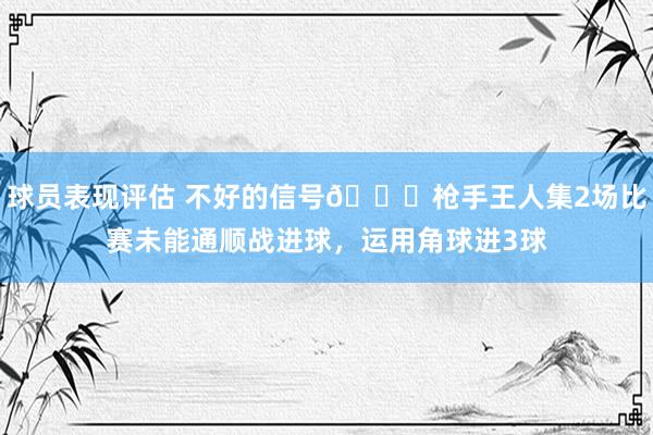 球员表现评估 不好的信号😕枪手王人集2场比赛未能通顺战进球，运用角球进3球