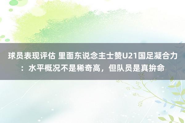 球员表现评估 里面东说念主士赞U21国足凝合力：水平概况不是稀奇高，但队员是真拚命