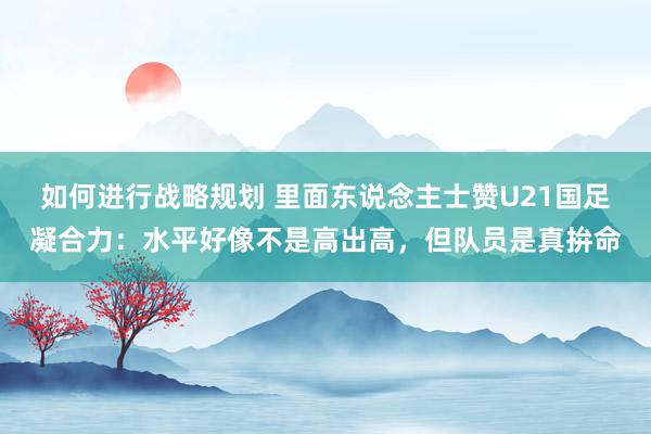 如何进行战略规划 里面东说念主士赞U21国足凝合力：水平好像不是高出高，但队员是真拚命