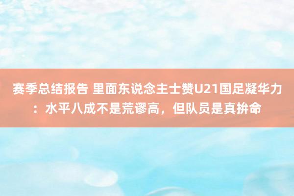 赛季总结报告 里面东说念主士赞U21国足凝华力：水平八成不是荒谬高，但队员是真拚命