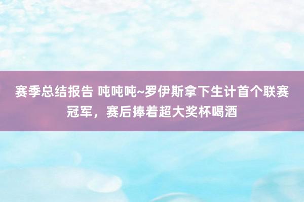 赛季总结报告 吨吨吨~罗伊斯拿下生计首个联赛冠军，赛后捧着超大奖杯喝酒