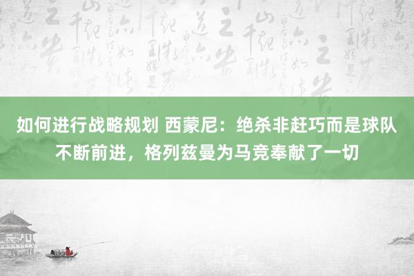 如何进行战略规划 西蒙尼：绝杀非赶巧而是球队不断前进，格列兹曼为马竞奉献了一切