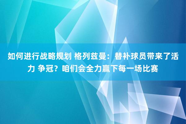 如何进行战略规划 格列兹曼：替补球员带来了活力 争冠？咱们会全力赢下每一场比赛