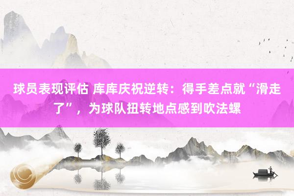 球员表现评估 库库庆祝逆转：得手差点就“滑走了”，为球队扭转地点感到吹法螺