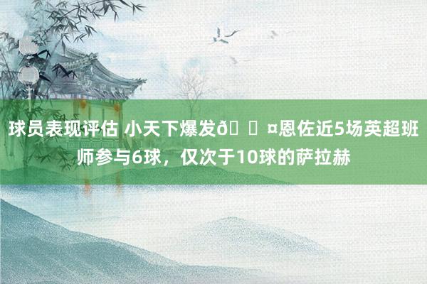 球员表现评估 小天下爆发😤恩佐近5场英超班师参与6球，仅次于10球的萨拉赫