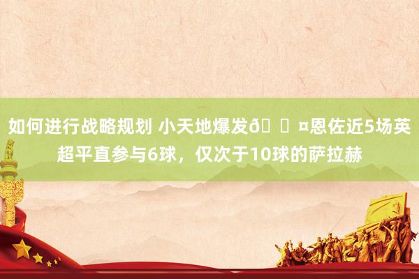 如何进行战略规划 小天地爆发😤恩佐近5场英超平直参与6球，仅次于10球的萨拉赫