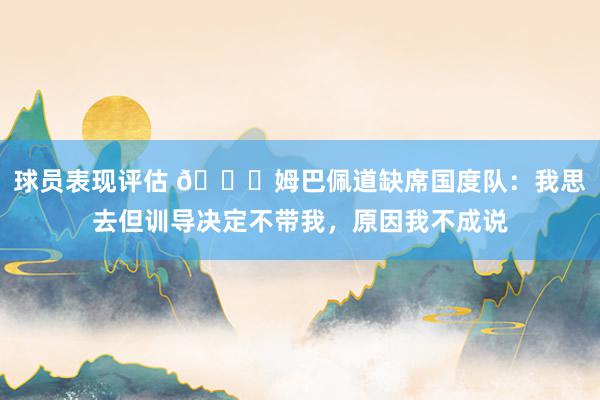 球员表现评估 👀姆巴佩道缺席国度队：我思去但训导决定不带我，原因我不成说