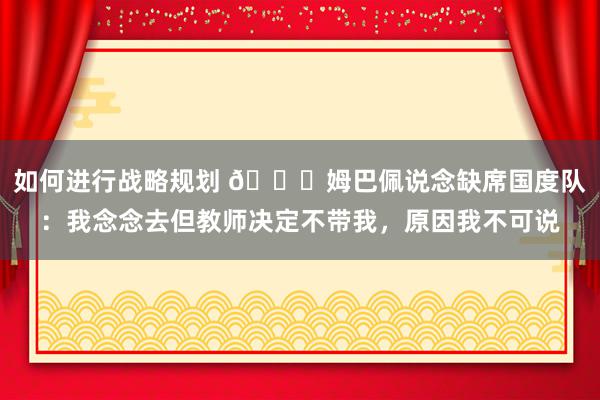 如何进行战略规划 👀姆巴佩说念缺席国度队：我念念去但教师决定不带我，原因我不可说