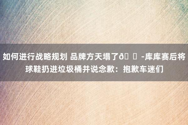 如何进行战略规划 品牌方天塌了😭库库赛后将球鞋扔进垃圾桶并说念歉：抱歉车迷们