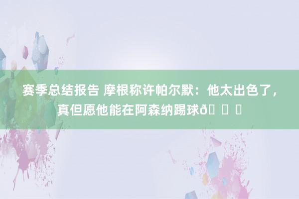 赛季总结报告 摩根称许帕尔默：他太出色了，真但愿他能在阿森纳踢球👍