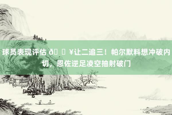 球员表现评估 💥让二追三！帕尔默料想冲破内切，恩佐逆足凌空抽射破门