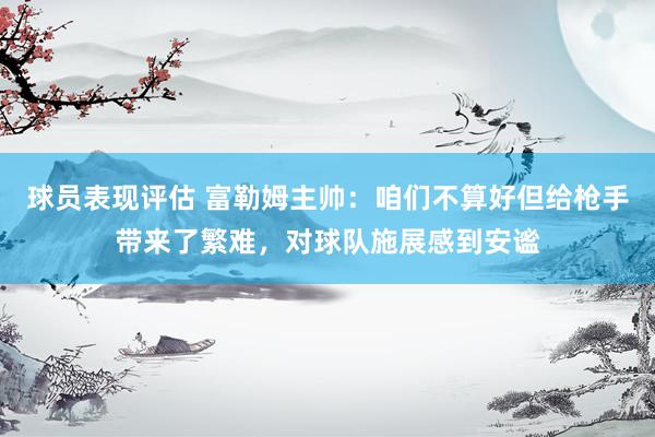 球员表现评估 富勒姆主帅：咱们不算好但给枪手带来了繁难，对球队施展感到安谧