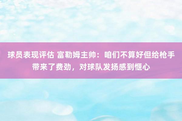 球员表现评估 富勒姆主帅：咱们不算好但给枪手带来了费劲，对球队发扬感到惬心