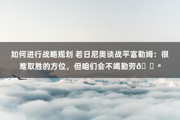 如何进行战略规划 若日尼奥谈战平富勒姆：很难取胜的方位，但咱们会不竭勤劳💪