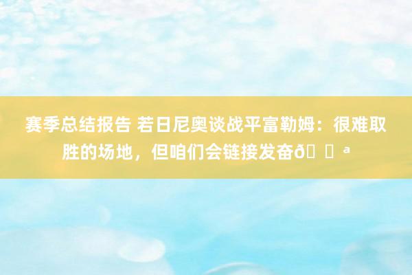 赛季总结报告 若日尼奥谈战平富勒姆：很难取胜的场地，但咱们会链接发奋💪