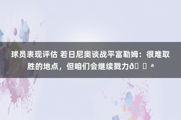 球员表现评估 若日尼奥谈战平富勒姆：很难取胜的地点，但咱们会继续戮力💪