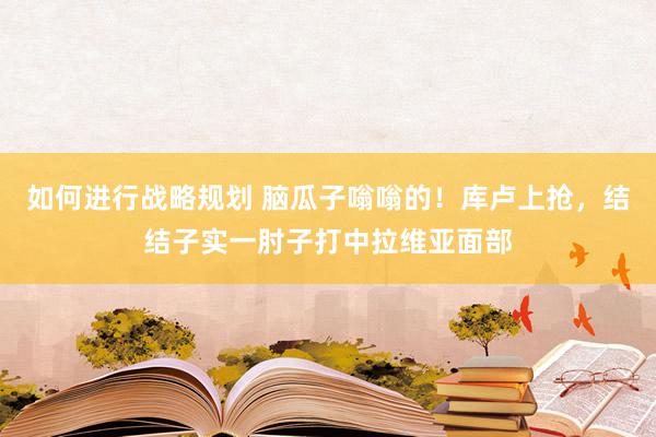 如何进行战略规划 脑瓜子嗡嗡的！库卢上抢，结结子实一肘子打中拉维亚面部