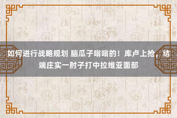 如何进行战略规划 脑瓜子嗡嗡的！库卢上抢，结端庄实一肘子打中拉维亚面部