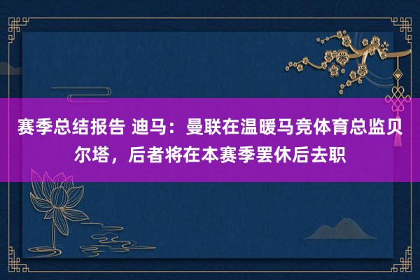 赛季总结报告 迪马：曼联在温暖马竞体育总监贝尔塔，后者将在本赛季罢休后去职