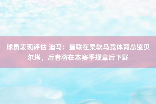 球员表现评估 迪马：曼联在柔软马竞体育总监贝尔塔，后者将在本赛季规章后下野