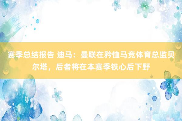 赛季总结报告 迪马：曼联在矜恤马竞体育总监贝尔塔，后者将在本赛季铁心后下野