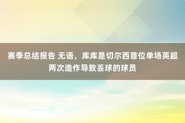 赛季总结报告 无语，库库是切尔西首位单场英超两次造作导致丢球的球员