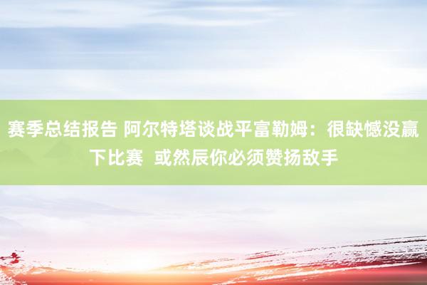 赛季总结报告 阿尔特塔谈战平富勒姆：很缺憾没赢下比赛  或然辰你必须赞扬敌手