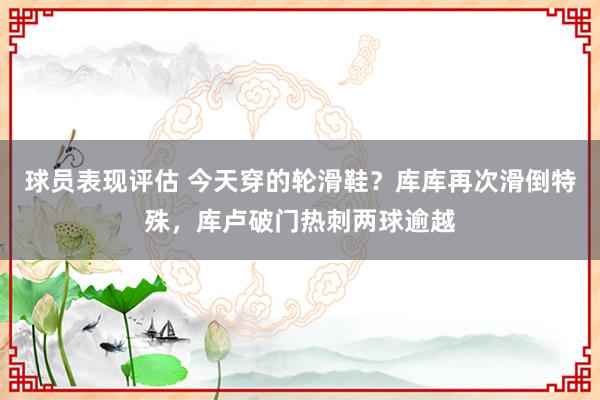 球员表现评估 今天穿的轮滑鞋？库库再次滑倒特殊，库卢破门热刺两球逾越