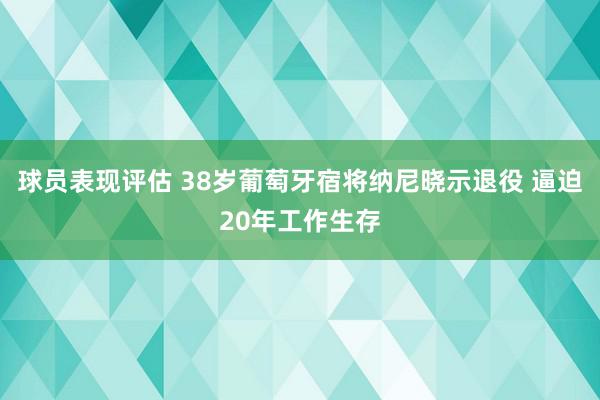 球员表现评估 38岁葡萄牙宿将纳尼晓示退役 逼迫20年工作生存