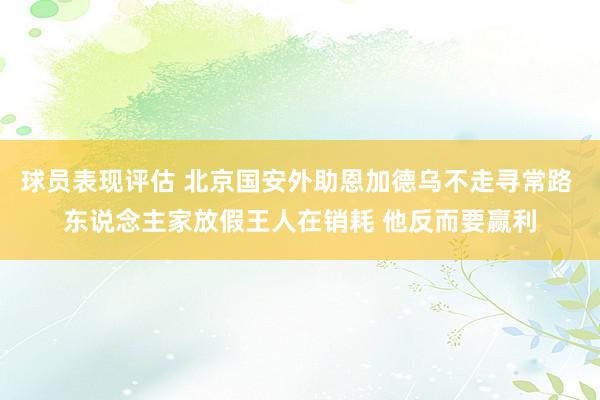 球员表现评估 北京国安外助恩加德乌不走寻常路 东说念主家放假王人在销耗 他反而要赢利