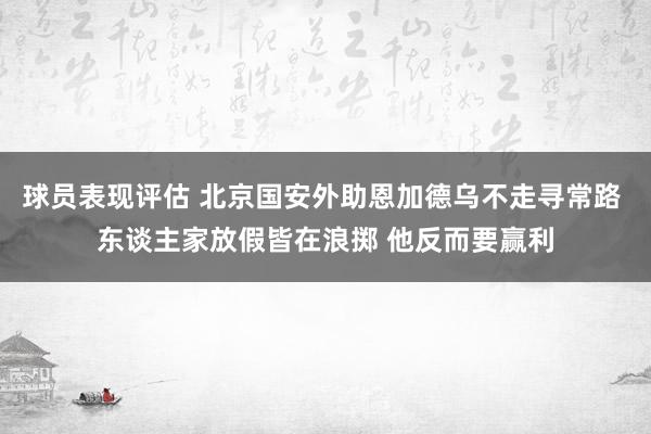 球员表现评估 北京国安外助恩加德乌不走寻常路 东谈主家放假皆在浪掷 他反而要赢利