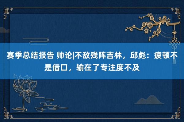 赛季总结报告 帅论|不敌残阵吉林，邱彪：疲顿不是借口，输在了专注度不及