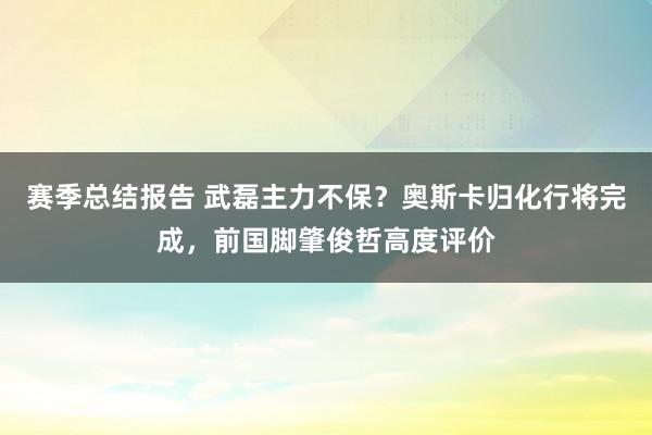 赛季总结报告 武磊主力不保？奥斯卡归化行将完成，前国脚肇俊哲高度评价