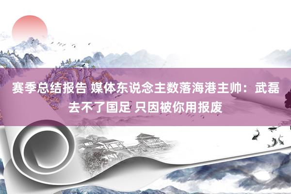 赛季总结报告 媒体东说念主数落海港主帅：武磊去不了国足 只因被你用报废